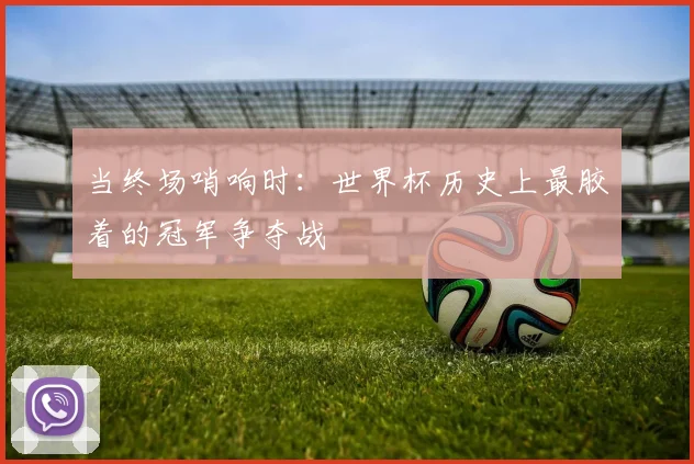 当终场哨响时：世界杯历史上最胶着的冠军争夺战