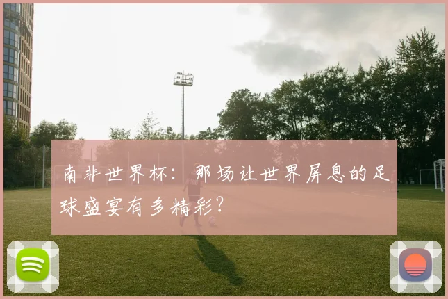 南非世界杯：那场让世界屏息的足球盛宴有多精彩？