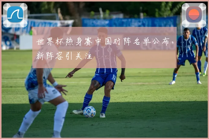 世界杯热身赛中国对阵名单公布，新阵容引关注