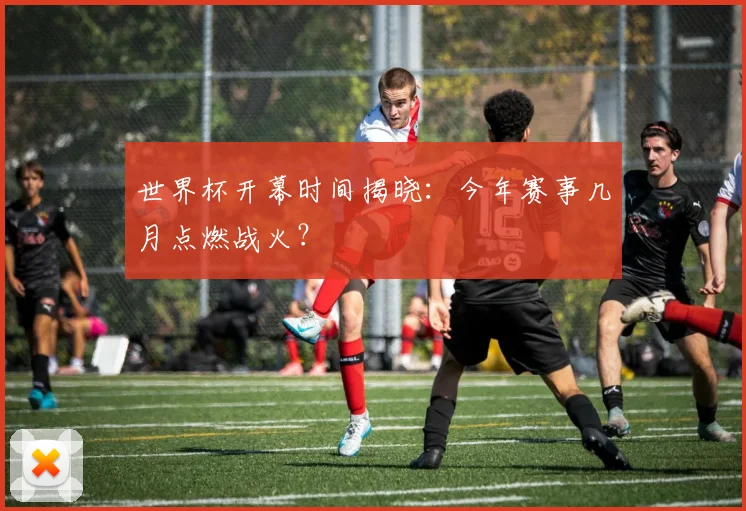 世界杯开幕时间揭晓：今年赛事几月点燃战火？