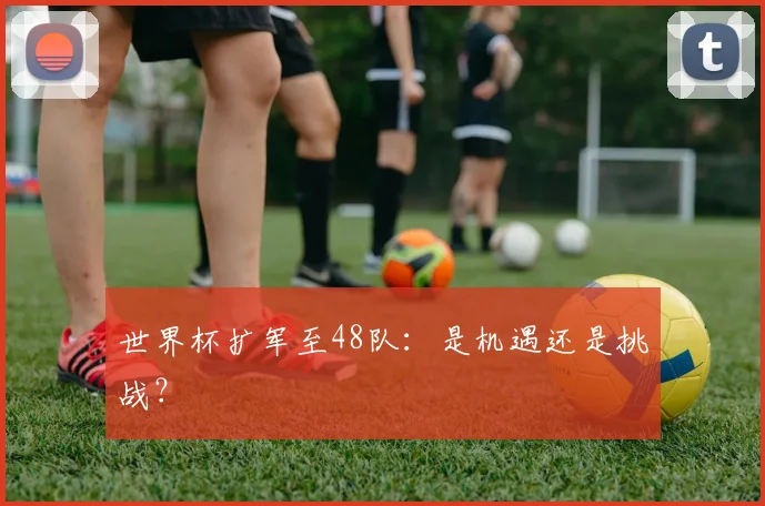 世界杯扩军至48队:是机遇还是挑战?