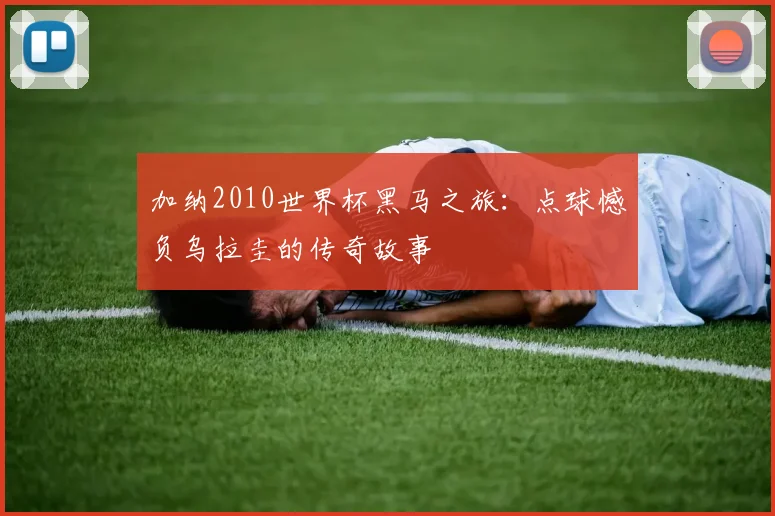加纳2010世界杯黑马之旅：点球憾负乌拉圭的传奇故事
