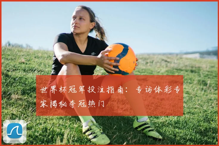 世界杯冠军投注指南：专访体彩专家揭秘夺冠热门