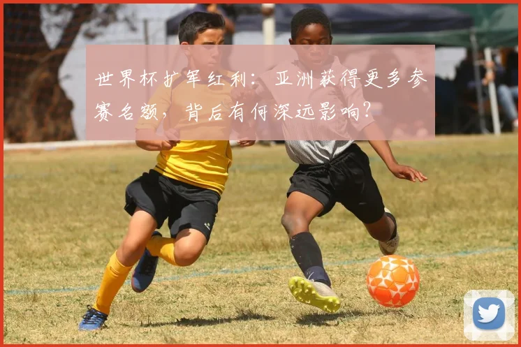 世界杯扩军红利:亚洲获得更多参赛名额,背后有何深远影响?