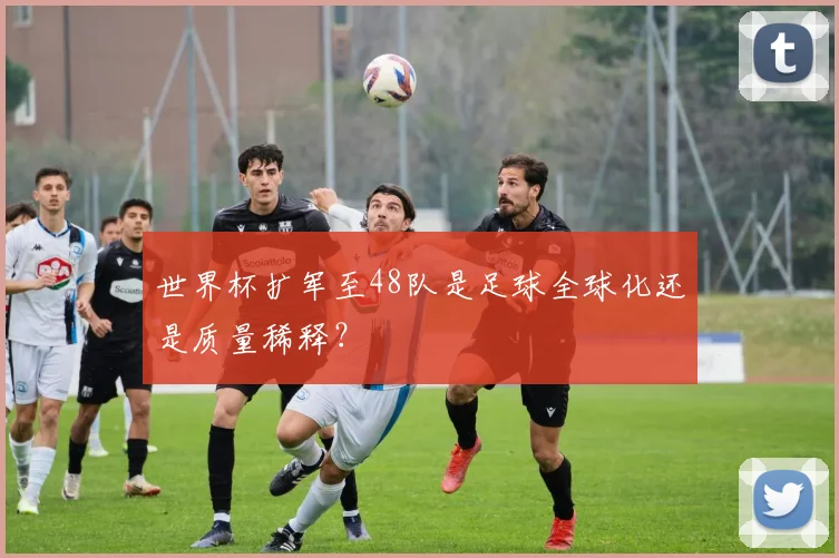 世界杯扩军至48队是足球全球化还是质量稀释？