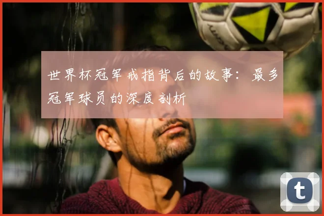 世界杯冠军戒指背后的故事：最多冠军球员的深度剖析