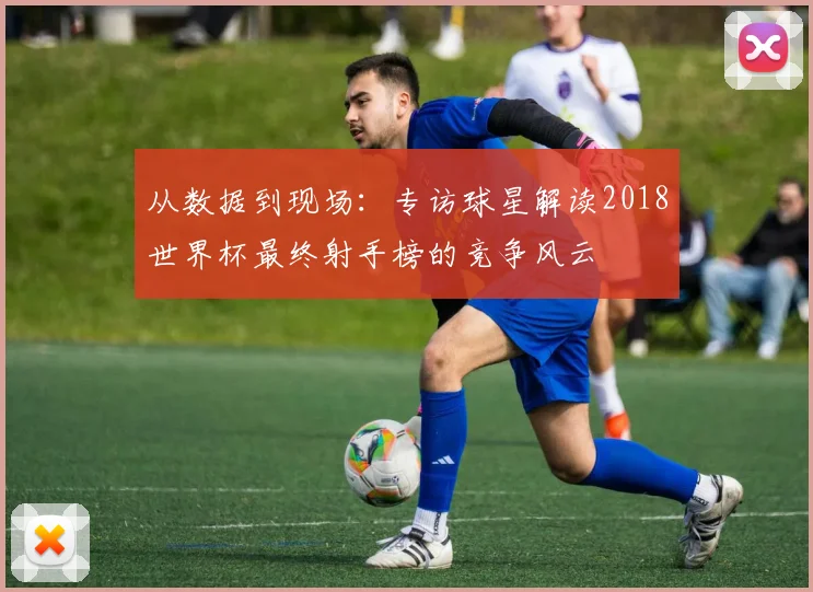 从数据到现场：专访球星解读2018世界杯最终射手榜的竞争风云