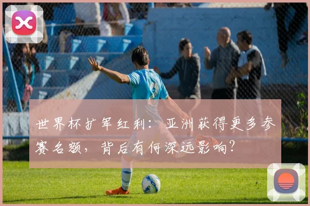 世界杯扩军红利:亚洲获得更多参赛名额,背后有何深远影响?