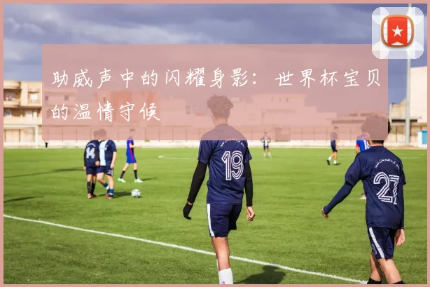 助威声中的闪耀身影：世界杯宝贝的温情守候