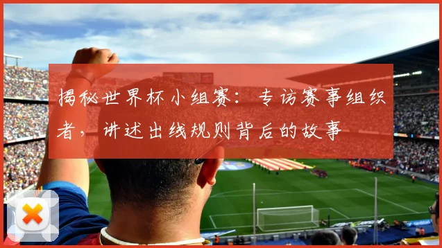 揭秘世界杯小组赛：专访赛事组织者，讲述出线规则背后的故事