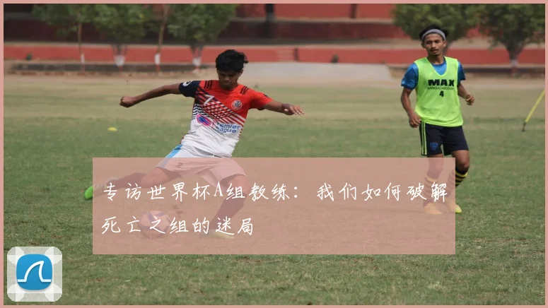 专访世界杯A组教练:我们如何破解死亡之组的迷局