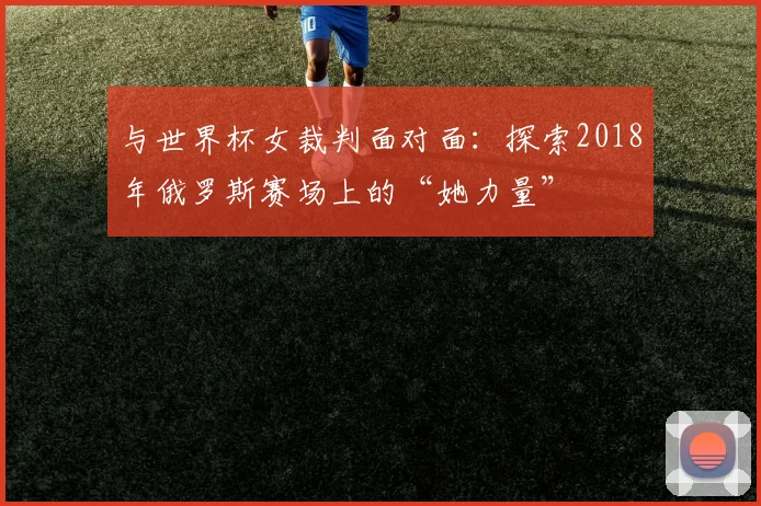 与世界杯女裁判面对面：探索2018年俄罗斯赛场上的“她力量”